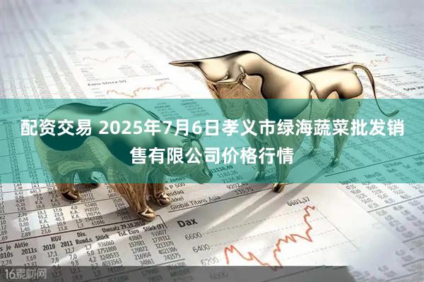 配资交易 2025年7月6日孝义市绿海蔬菜批发销售有限公司价格行情