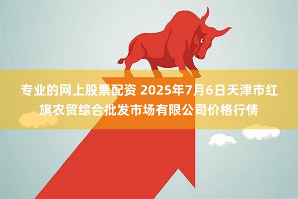 专业的网上股票配资 2025年7月6日天津市红旗农贸综合批发市场有限公司价格行情