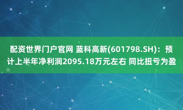 配资世界门户官网 蓝科高新(601798.SH)：预计上半年净利润2095.18万元左右 同比扭亏为盈