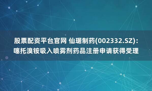 股票配资平台官网 仙琚制药(002332.SZ)：噻托溴铵吸入喷雾剂药品注册申请获得受理
