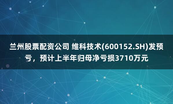 兰州股票配资公司 维科技术(600152.SH)发预亏，预计上半年归母净亏损3710万元