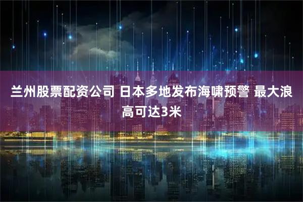 兰州股票配资公司 日本多地发布海啸预警 最大浪高可达3米