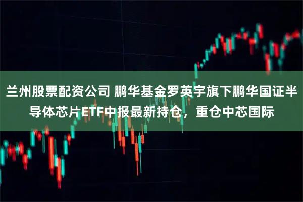 兰州股票配资公司 鹏华基金罗英宇旗下鹏华国证半导体芯片ETF中报最新持仓，重仓中芯国际