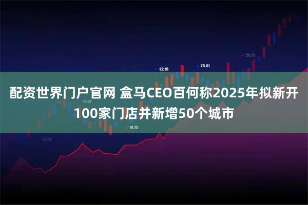 配资世界门户官网 盒马CEO百何称2025年拟新开100家门店并新增50个城市