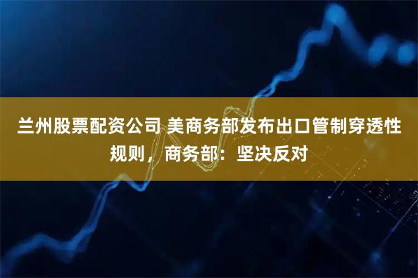兰州股票配资公司 美商务部发布出口管制穿透性规则，商务部：坚决反对