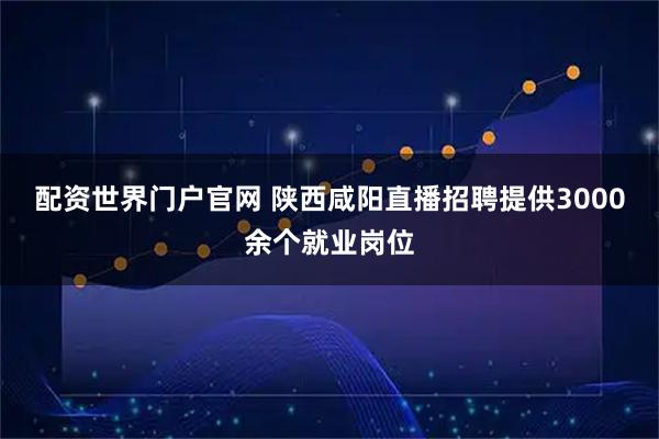 配资世界门户官网 陕西咸阳直播招聘提供3000余个就业岗位