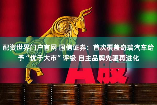 配资世界门户官网 国信证券：首次覆盖奇瑞汽车给予“优于大市”评级 自主品牌先驱再进化