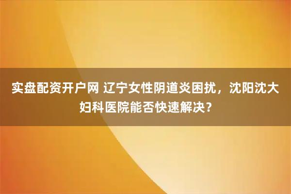 实盘配资开户网 辽宁女性阴道炎困扰，沈阳沈大妇科医院能否快速解决？
